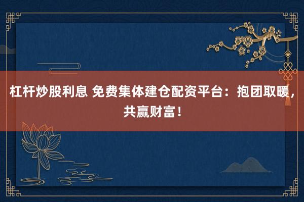 杠杆炒股利息 免费集体建仓配资平台：抱团取暖，共赢财富！