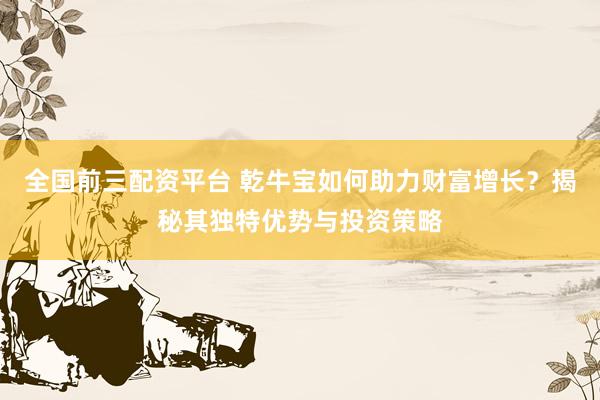 全国前三配资平台 乾牛宝如何助力财富增长？揭秘其独特优势与投资策略