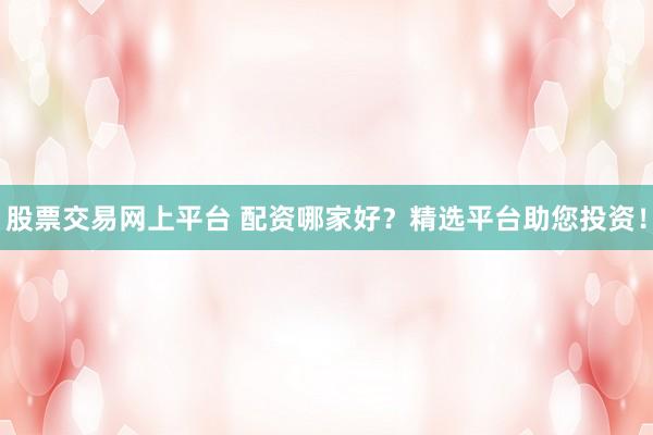 股票交易网上平台 配资哪家好？精选平台助您投资！