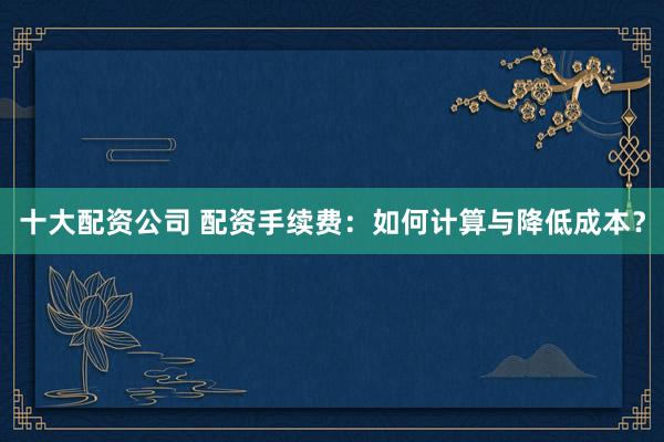 十大配资公司 配资手续费：如何计算与降低成本？