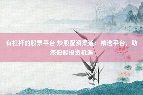 有杠杆的股票平台 炒股配资渠道：精选平台，助您把握投资机遇