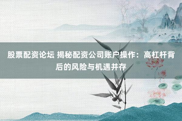 股票配资论坛 揭秘配资公司账户操作：高杠杆背后的风险与机遇并存