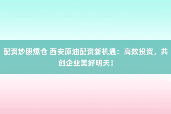 配资炒股爆仓 西安原油配资新机遇：高效投资，共创企业美好明天！