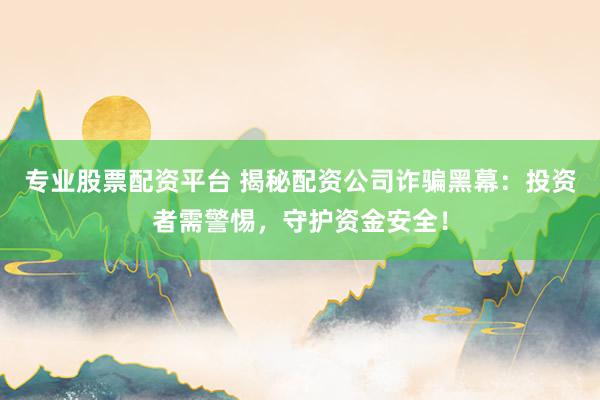 专业股票配资平台 揭秘配资公司诈骗黑幕：投资者需警惕，守护资金安全！