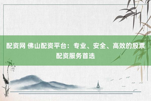 配资网 佛山配资平台：专业、安全、高效的股票配资服务首选