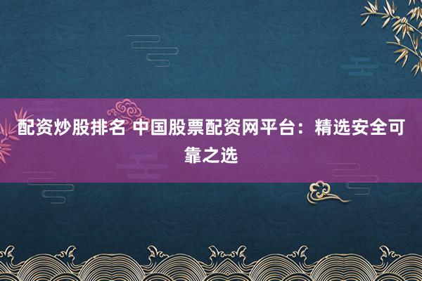 配资炒股排名 中国股票配资网平台：精选安全可靠之选