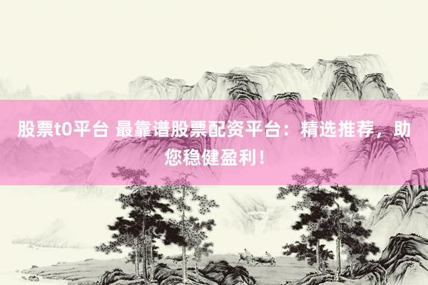 股票t0平台 最靠谱股票配资平台：精选推荐，助您稳健盈利！