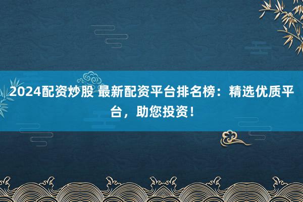 2024配资炒股 最新配资平台排名榜：精选优质平台，助您投资！