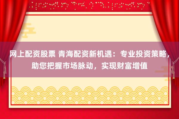 网上配资股票 青海配资新机遇：专业投资策略，助您把握市场脉动，实现财富增值