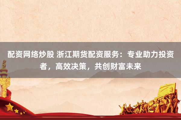 配资网络炒股 浙江期货配资服务：专业助力投资者，高效决策，共创财富未来