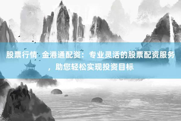 股票行情  金港通配资：专业灵活的股票配资服务，助您轻松实现投资目标