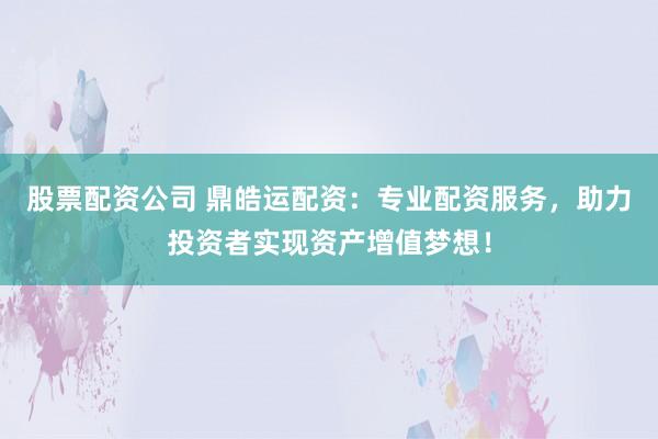 股票配资公司 鼎皓运配资：专业配资服务，助力投资者实现资产增值梦想！