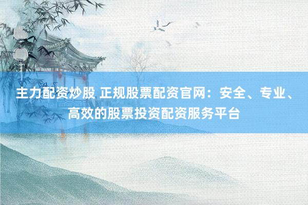 主力配资炒股 正规股票配资官网：安全、专业、高效的股票投资配资服务平台