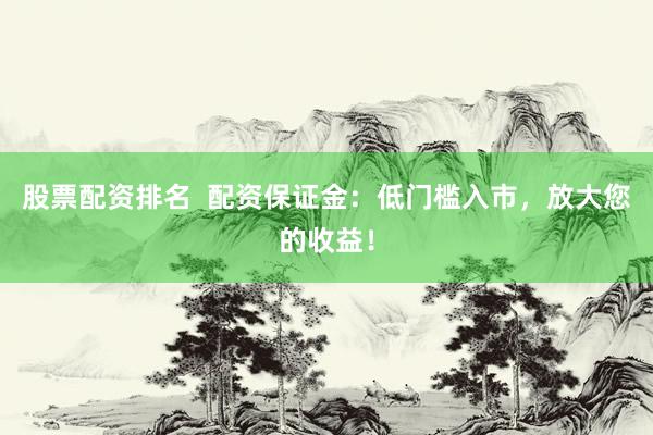股票配资排名  配资保证金：低门槛入市，放大您的收益！