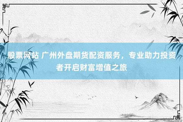 股票网站 广州外盘期货配资服务，专业助力投资者开启财富增值之旅