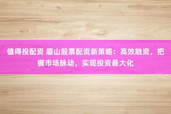 值得投配资 眉山股票配资新策略：高效融资，把握市场脉动，实现投资最大化