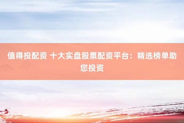 值得投配资 十大实盘股票配资平台：精选榜单助您投资