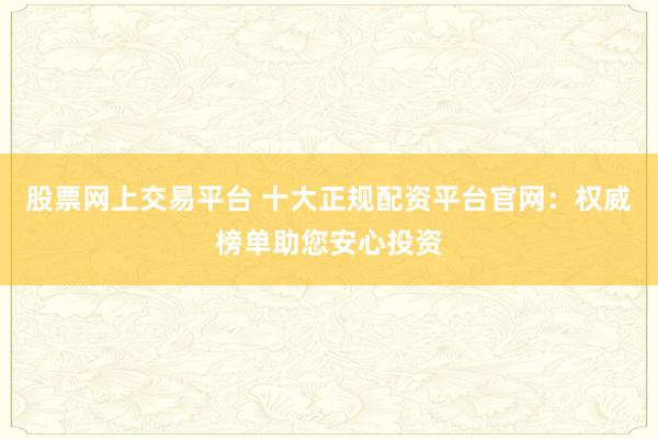 股票网上交易平台 十大正规配资平台官网：权威榜单助您安心投资