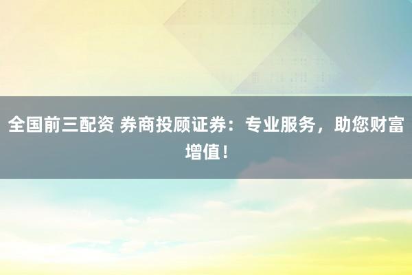 全国前三配资 券商投顾证券：专业服务，助您财富增值！