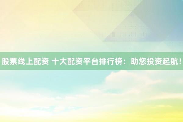 股票线上配资 十大配资平台排行榜：助您投资起航！