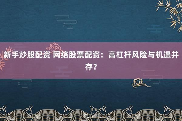新手炒股配资 网络股票配资：高杠杆风险与机遇并存？