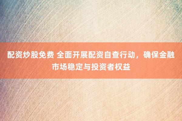 配资炒股免费 全面开展配资自查行动，确保金融市场稳定与投资者权益