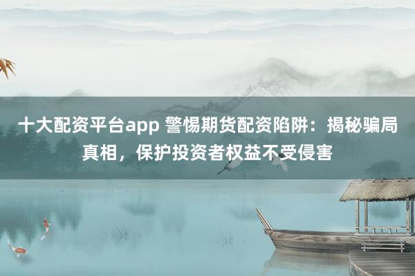 十大配资平台app 警惕期货配资陷阱：揭秘骗局真相，保护投资者权益不受侵害
