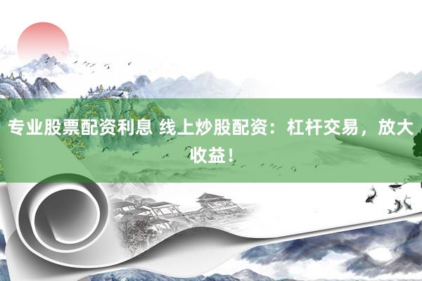 专业股票配资利息 线上炒股配资：杠杆交易，放大收益！