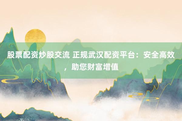 股票配资炒股交流 正规武汉配资平台：安全高效，助您财富增值