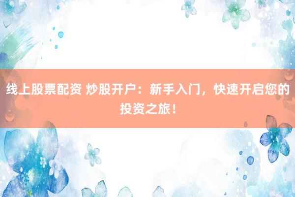 线上股票配资 炒股开户：新手入门，快速开启您的投资之旅！