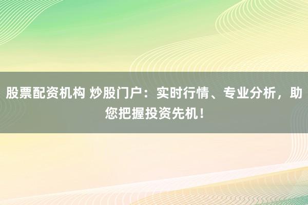 股票配资机构 炒股门户：实时行情、专业分析，助您把握投资先机！