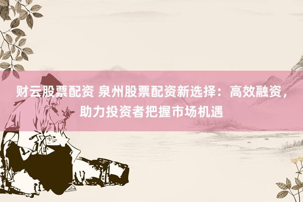 财云股票配资 泉州股票配资新选择：高效融资，助力投资者把握市场机遇