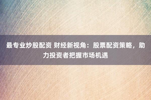 最专业炒股配资 财经新视角：股票配资策略，助力投资者把握市场机遇