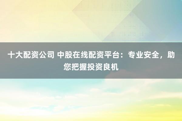 十大配资公司 中股在线配资平台：专业安全，助您把握投资良机