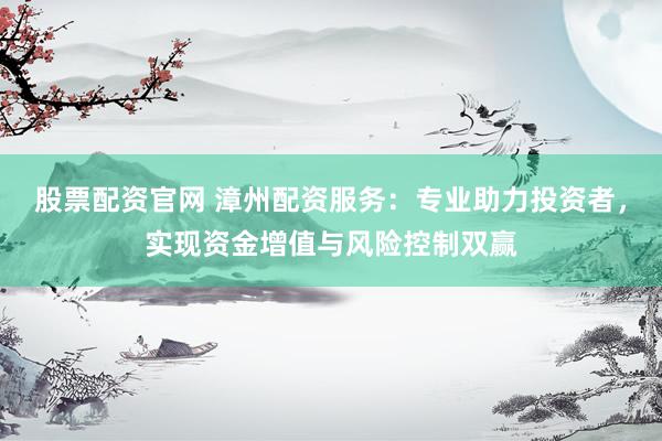 股票配资官网 漳州配资服务：专业助力投资者，实现资金增值与风险控制双赢