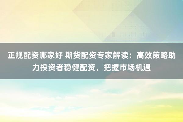 正规配资哪家好 期货配资专家解读：高效策略助力投资者稳健配资，把握市场机遇