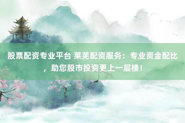 股票配资专业平台 莱芜配资服务：专业资金配比，助您股市投资更上一层楼！