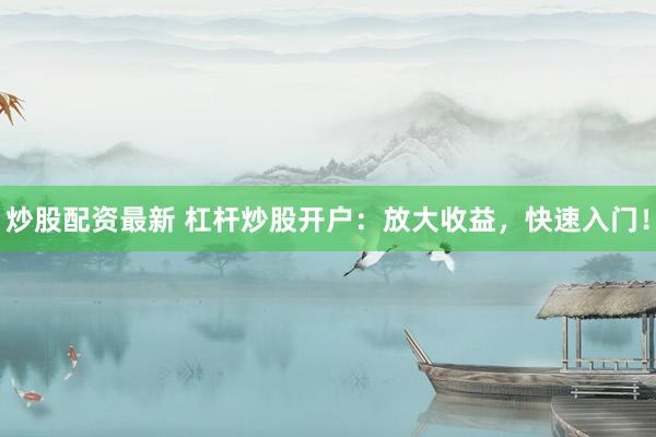 炒股配资最新 杠杆炒股开户：放大收益，快速入门！