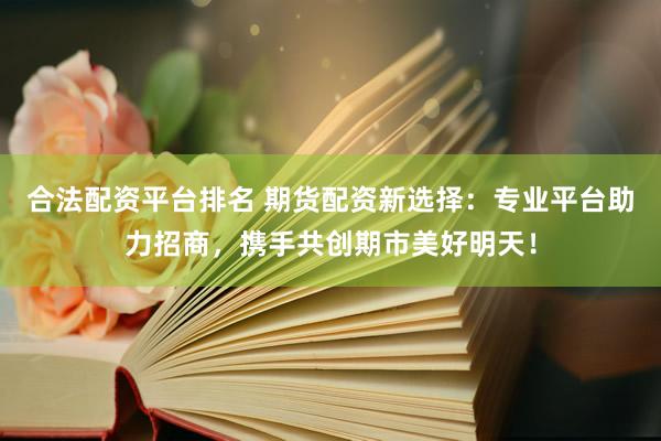 合法配资平台排名 期货配资新选择：专业平台助力招商，携手共创期市美好明天！