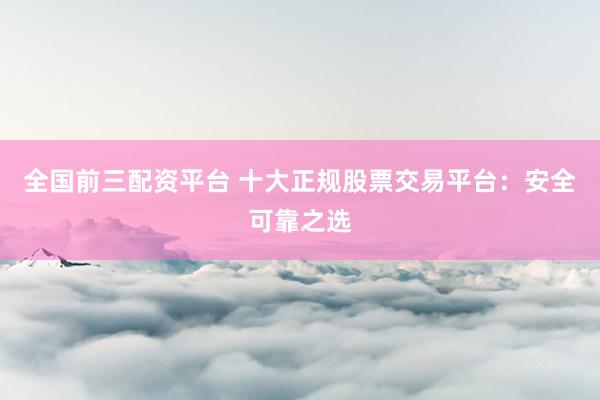全国前三配资平台 十大正规股票交易平台：安全可靠之选