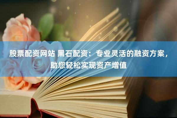 股票配资网站 黑石配资：专业灵活的融资方案，助您轻松实现资产增值