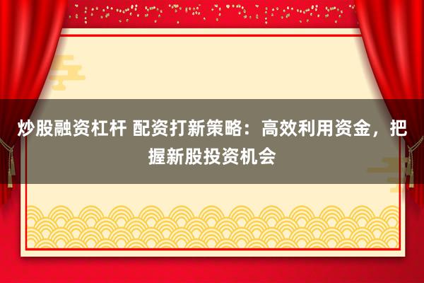 炒股融资杠杆 配资打新策略：高效利用资金，把握新股投资机会