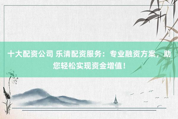 十大配资公司 乐清配资服务：专业融资方案，助您轻松实现资金增值！