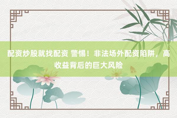配资炒股就找配资 警惕！非法场外配资陷阱，高收益背后的巨大风险