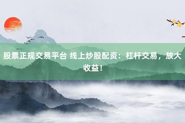 股票正规交易平台 线上炒股配资：杠杆交易，放大收益！