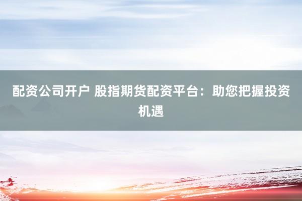 配资公司开户 股指期货配资平台：助您把握投资机遇