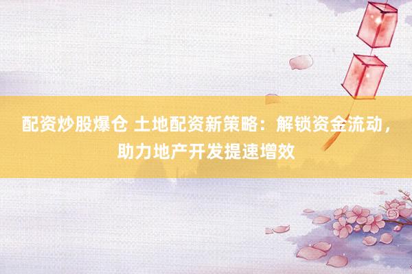 配资炒股爆仓 土地配资新策略：解锁资金流动，助力地产开发提速增效
