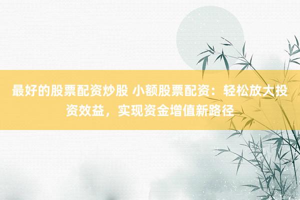 最好的股票配资炒股 小额股票配资：轻松放大投资效益，实现资金增值新路径