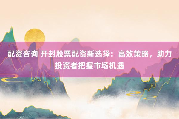配资咨询 开封股票配资新选择：高效策略，助力投资者把握市场机遇