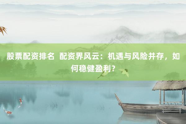 股票配资排名  配资界风云：机遇与风险并存，如何稳健盈利？